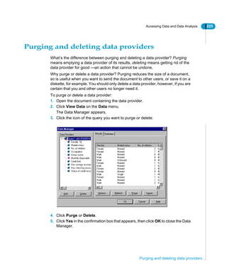 Accessing Data and Data Analysis 225
Purging and deleting data providers
Purging and deleting data providers
What’s the difference between purging and deleting a data provider? Purging
means emptying a data provider of its results, deleting means getting rid of the
data provider for good —an action that cannot be undone.
Why purge or delete a data provider? Purging reduces the size of a document,
so is useful when you want to send the document to other users, or save it on a
diskette, for example. You should only delete a data provider, however, if you are
certain that you and other users no longer need it.
To purge or delete a data provider:
1. Open the document containing the data provider.
2. Click View Data on the Data menu.
The Data Manager appears.
3. Click the icon of the query you want to purge or delete:
4. Click Purge or Delete.
5. Click Yes in the confirmation box that appears, then click OK to close the Data
Manager.
 