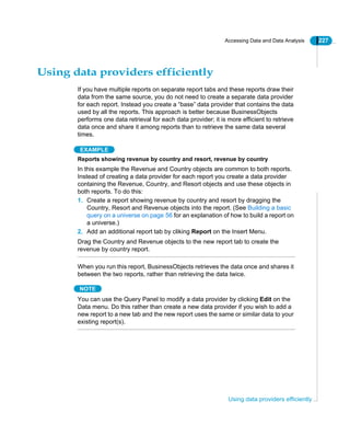 Accessing Data and Data Analysis 227
Using data providers efficiently
Using data providers efficiently
If you have multiple reports on separate report tabs and these reports draw their
data from the same source, you do not need to create a separate data provider
for each report. Instead you create a “base” data provider that contains the data
used by all the reports. This approach is better because BusinessObjects
performs one data retrieval for each data provider; it is more efficient to retrieve
data once and share it among reports than to retrieve the same data several
times.
EXAMPLE
Reports showing revenue by country and resort, revenue by country
In this example the Revenue and Country objects are common to both reports.
Instead of creating a data provider for each report you create a data provider
containing the Revenue, Country, and Resort objects and use these objects in
both reports. To do this:
1. Create a report showing revenue by country and resort by dragging the
Country, Resort and Revenue objects into the report. (See Building a basic
query on a universe on page 56 for an explanation of how to build a report on
a universe.)
2. Add an additional report tab by cliking Report on the Insert Menu.
Drag the Country and Revenue objects to the new report tab to create the
revenue by country report.
When you run this report, BusinessObjects retrieves the data once and shares it
between the two reports, rather than retrieving the data twice.
NOTE
You can use the Query Panel to modify a data provider by clicking Edit on the
Data menu. Do this rather than create a new data provider if you wish to add a
new report to a new tab and the new report uses the same or similar data to your
existing report(s).
 