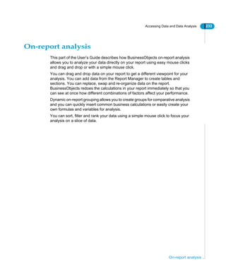Accessing Data and Data Analysis 233
On-report analysis
On-report analysis
This part of the User’s Guide describes how BusinessObjects on-report analysis
allows you to analyze your data directly on your report using easy mouse clicks
and drag and drop or with a simple mouse click.
You can drag and drop data on your report to get a different viewpoint for your
analysis. You can add data from the Report Manager to create tables and
sections. You can replace, swap and re-organize data on the report.
BusinessObjects redoes the calculations in your report immediately so that you
can see at once how different combinations of factors affect your performance.
Dynamic on-report grouping allows you to create groups for comparative analysis
and you can quickly insert common business calculations or easily create your
own formulas and variables for analysis.
You can sort, filter and rank your data using a simple mouse click to focus your
analysis on a slice of data.
 