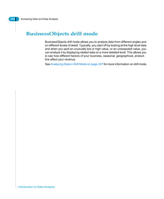 234 Accessing Data and Data Analysis
Introduction to Data Analysis
BusinessObjects drill mode
BusinessObjects drill mode allows you to analyze data from different angles and
on different levels of detail. Typically, you start off by looking at the high level data
and when you spot an unusually low or high value, or an unexpected value, you
can analyze it by displaying related data on a more detailed level. This allows you
to see how different factors of your business, seasonal, geographical, product
line affect your revenue.
See Analyzing Data in Drill Mode on page 237 for more information on drill mode.
 
