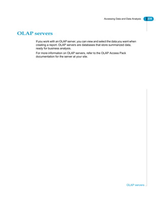 Accessing Data and Data Analysis 235
OLAP servers
OLAP servers
If you work with an OLAP server, you can view and select the data you want when
creating a report. OLAP servers are databases that store summarized data,
ready for business analysis.
For more information on OLAP servers, refer to the OLAP Access Pack
documentation for the server at your site.
 