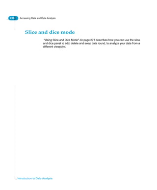 236 Accessing Data and Data Analysis
Introduction to Data Analysis
Slice and dice mode
"Using Slice and Dice Mode" on page 271 describes how you can use the slice
and dice panel to add, delete and swap data round, to analyze your data from a
different viewpoint.
 