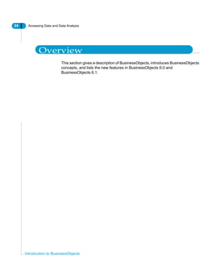 24 Accessing Data and Data Analysis
Introduction to BusinessObjects
Overview
This section gives a description of BusinessObjects, introduces BusinessObjects
concepts, and lists the new features in BusinessObjects 6.0 and
BusinessObjects 6.1.
 