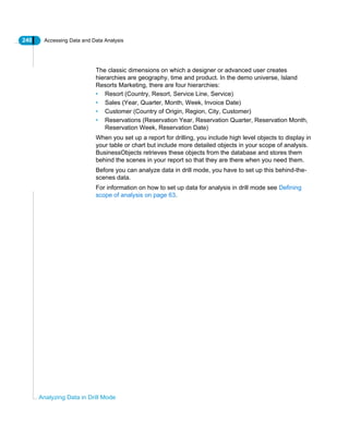 240 Accessing Data and Data Analysis
Analyzing Data in Drill Mode
The classic dimensions on which a designer or advanced user creates
hierarchies are geography, time and product. In the demo universe, Island
Resorts Marketing, there are four hierarchies:
• Resort (Country, Resort, Service Line, Service)
• Sales (Year, Quarter, Month, Week, Invoice Date)
• Customer (Country of Origin, Region, City, Customer)
• Reservations (Reservation Year, Reservation Quarter, Reservation Month,
Reservation Week, Reservation Date)
When you set up a report for drilling, you include high level objects to display in
your table or chart but include more detailed objects in your scope of analysis.
BusinessObjects retrieves these objects from the database and stores them
behind the scenes in your report so that they are there when you need them.
Before you can analyze data in drill mode, you have to set up this behind-the-
scenes data.
For information on how to set up data for analysis in drill mode see Defining
scope of analysis on page 63.
 