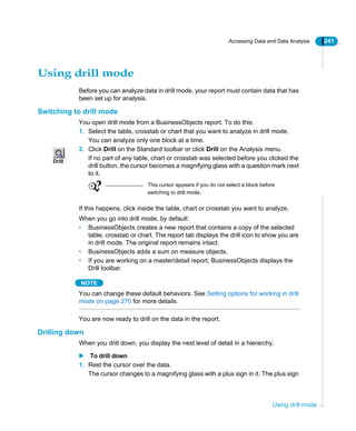 Accessing Data and Data Analysis 241
Using drill mode
Using drill mode
Before you can analyze data in drill mode, your report must contain data that has
been set up for analysis.
Switching to drill mode
You open drill mode from a BusinessObjects report. To do this:
1. Select the table, crosstab or chart that you want to analyze in drill mode.
You can analyze only one block at a time.
2. Click Drill on the Standard toolbar or click Drill on the Analysis menu.
If no part of any table, chart or crosstab was selected before you clicked the
drill button, the cursor becomes a magnifying glass with a question mark next
to it.
If this happens, click inside the table, chart or crosstab you want to analyze.
When you go into drill mode, by default:
• BusinessObjects creates a new report that contains a copy of the selected
table, crosstab or chart. The report tab displays the drill icon to show you are
in drill mode. The original report remains intact.
• BusinessObjects adds a sum on measure objects.
• If you are working on a master/detail report, BusinessObjects displays the
Drill toolbar.
NOTE
You can change these default behaviors. See Setting options for working in drill
mode on page 270 for more details.
You are now ready to drill on the data in the report.
Drilling down
When you drill down, you display the next level of detail in a hierarchy.
To drill down
1. Rest the cursor over the data.
The cursor changes to a magnifying glass with a plus sign in it. The plus sign
Drill
This cursor appears if you do not select a block before
switching to drill mode.
 