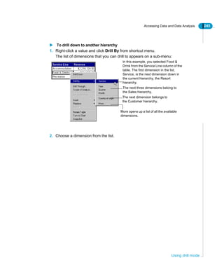 Accessing Data and Data Analysis 245
Using drill mode
To drill down to another hierarchy
1. Right-click a value and click Drill By from shortcut menu.
The list of dimensions that you can drill to appears on a sub-menu:
2. Choose a dimension from the list.
The next three dimensions belong to
the Sales hierarchy.
The next dimension belongs to
the Customer hierarchy.
More opens up a list of all the available
dimensions.
In this example, you selected Food &
Drink from the Service Line column of the
table. The first dimension in the list,
Service, is the next dimension down in
the current hierarchy, the Resort
hierarchy.
 