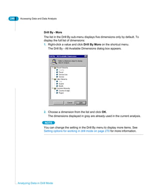 246 Accessing Data and Data Analysis
Analyzing Data in Drill Mode
Drill By - More
The list in the Drill By sub-menu displays five dimensions only by default. To
display the full list of dimensions:
1. Right-click a value and click Drill By More on the shortcut menu.
The Drill By - All Available Dimensions dialog box appears.
2. Choose a dimension from the list and click OK.
The dimensions displayed in gray are already used in the current analysis.
NOTE
You can change the setting in the Drill By menu to display more items. See
Setting options for working in drill mode on page 270 for more information.
 