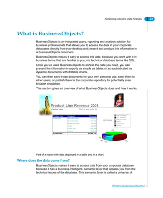 Accessing Data and Data Analysis 25
What is BusinessObjects?
What is BusinessObjects?
BusinessObjects is an integrated query, reporting and analysis solution for
business professionals that allows you to access the data in your corporate
databases directly from your desktop and present and analyze this information in
a BusinessObjects document.
BusinessObjects makes it easy to access this data, because you work with it in
business terms that are familiar to you, not technical database terms like SQL.
Once you’ve used BusinessObjects to access the data you need, you can
present the information in reports as simple as tables or as sophisticated as
dynamic documents with drillable charts.
You can then save those documents for your own personal use, send them to
other users, or publish them to the corporate repository for potentially even
broader circulation.
This section gives an overview of what BusinessObjects does and how it works.
Part of a report with data displayed in a table and in a chart.
Where does the data come from?
BusinessObjects makes it easy to access data from your corporate database
because it has a business-intelligent, semantic layer that isolates you from the
technical issues of the database. This semantic layer is called a universe. A
 