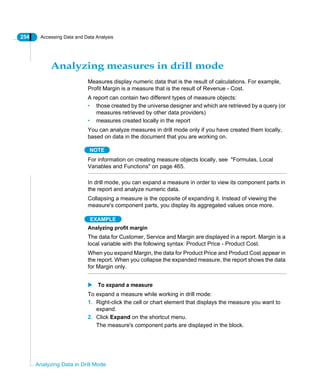 254 Accessing Data and Data Analysis
Analyzing Data in Drill Mode
Analyzing measures in drill mode
Measures display numeric data that is the result of calculations. For example,
Profit Margin is a measure that is the result of Revenue - Cost.
A report can contain two different types of measure objects:
• those created by the universe designer and which are retrieved by a query (or
measures retrieved by other data providers)
• measures created locally in the report
You can analyze measures in drill mode only if you have created them locally,
based on data in the document that you are working on.
NOTE
For information on creating measure objects locally, see "Formulas, Local
Variables and Functions" on page 465.
In drill mode, you can expand a measure in order to view its component parts in
the report and analyze numeric data.
Collapsing a measure is the opposite of expanding it. Instead of viewing the
measure's component parts, you display its aggregated values once more.
EXAMPLE
Analyzing profit margin
The data for Customer, Service and Margin are displayed in a report. Margin is a
local variable with the following syntax: Product Price - Product Cost.
When you expand Margin, the data for Product Price and Product Cost appear in
the report. When you collapse the expanded measure, the report shows the data
for Margin only.
To expand a measure
To expand a measure while working in drill mode:
1. Right-click the cell or chart element that displays the measure you want to
expand.
2. Click Expand on the shortcut menu.
The measure's component parts are displayed in the block.
 
