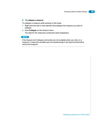 Accessing Data and Data Analysis 255
Analyzing measures in drill mode
To collapse a measure
To collapse a measure while working in drill mode:
1. Right-click the cell or chart element that displays the measure you want to
collapse.
2. Click Collapse on the shortcut menu.
The data for the measure's component parts disappears.
NOTE
If the Expand and Collapse commands are not available when you click on a
measure, it means the variable was not created locally in the report and therefore
cannot be analyzed.
 