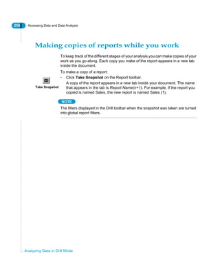 256 Accessing Data and Data Analysis
Analyzing Data in Drill Mode
Making copies of reports while you work
To keep track of the different stages of your analysis you can make copies of your
work as you go along. Each copy you make of the report appears in a new tab
inside the document.
To make a copy of a report:
• Click Take Snapshot on the Report toolbar.
A copy of the report appears in a new tab inside your document. The name
that appears in the tab is Report Name(n+1). For example, if the report you
copied is named Sales, the new report is named Sales (1).
NOTE
The filters displayed in the Drill toolbar when the snapshot was taken are turned
into global report filters.
Take Snapshot
 
