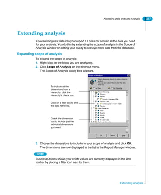 Accessing Data and Data Analysis 257
Extending analysis
Extending analysis
You can bring new data into your report if it does not contain all the data you need
for your analysis. You do this by extending the scope of analysis in the Scope of
Analysis window or editing your query to retrieve more data from the database.
Expanding scope of analysis
To expand the scope of analysis:
1. Right-click on the block you are analyzing.
2. Click Scope of Analysis on the shortcut menu.
The Scope of Analysis dialog box appears.
3. Choose the dimensions to include in your scope of analysis and click OK.
The dimensions are now displayed in the list in the Report Manager window.
NOTE
BusinessObjects shows you which values are currently displayed in the Drill
toolbar by placing a filter icon next to them.
To include all the
dimensions from a
hierarchy, click the
hierarchy's check box.
Check the dimension
box to include just the
individual dimensions
you need.
Click on a filter box to limit
the data retrieved.
 