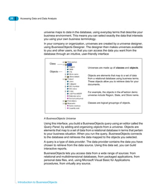 26 Accessing Data and Data Analysis
Introduction to BusinessObjects
universe maps to data in the database, using everyday terms that describe your
business environment. This means you can select exactly the data that interests
you using your own business terminology.
In your company or organization, universes are created by a universe designer,
using BusinessObjects Designer. The designer then makes universes available
to you and other users, so that you can access the data you want from the
database through an intuitive, user-friendly interface
A BusinessObjects Universe
Using this interface, you build a BusinessObjects query using an editor called the
Query Panel, by adding and organizing objects from a universe. Objects are
elements that map to a set of data from a relational database in terms that pertain
to your business situation. When you run the query, BusinessObjects connects
to the database and retrieves the data mapped to the objects you selected.
A query is a type of data provider. The data provider contains the data you have
chosen to retrieve from the data source. Using this data set, you can build
interactive reports.
BusinessObjects lets you access data from a wide range of sources: from
relational and multidimensional databases, from packaged applications, from
personal data files, and, using Microsoft Visual Basic for Applications
procedures, from virtually any source.
Universes are made up of classes and objects.
Objects are elements that map to a set of data
from a relational database using business terms.
These objects allow you to retrieve data for your
documents.
For example, the objects in the eFashion demo
universe include Region, State, and Store name.
Classes are logical groupings of objects.
Class
Objects
 