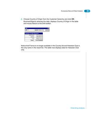 Accessing Data and Data Analysis 261
Extending analysis
2. Choose Country of Origin from the Customer hierarchy and click OK.
BusinessObjects retrieves the data, displays Country of Origin in the table
and moves Resort to the Drill toolbar.
Notice that France is no longer available in the Country list and Hawaiian Club is
the only name in the resort list. The table now displays data for Hawaiian Club
only.
 