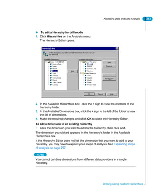Accessing Data and Data Analysis 263
Drilling using custom hierarchies
To edit a hierarchy for drill mode
1. Click Hierarchies on the Analysis menu.
The Hierarchy Editor opens.
2. In the Available Hierarchies box, click the + sign to view the contents of the
hierarchy folder.
3. In the Available Dimensions box, click the + sign to the left of the folder to view
the list of dimensions.
4. Make the required changes and click OK to close the Hierarchy Editor.
To add a dimension to an existing hierarchy
• Click the dimension you want to add to the hierarchy, then click Add.
The dimension you clicked appears in the hierarchy's folder in the Available
Hierarchies box.
If the Hierarchy Editor does not list the dimension that you want to add to your
hierarchy, you may have to expand your scope of analysis. See Expanding scope
of analysis on page 257.
NOTE
You cannot combine dimensions from different data providers in a single
hierarchy.
 