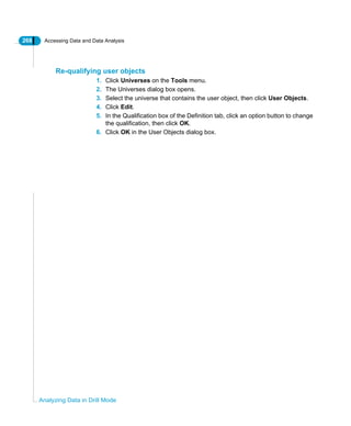 268 Accessing Data and Data Analysis
Analyzing Data in Drill Mode
Re-qualifying user objects
1. Click Universes on the Tools menu.
2. The Universes dialog box opens.
3. Select the universe that contains the user object, then click User Objects.
4. Click Edit.
5. In the Qualification box of the Definition tab, click an option button to change
the qualification, then click OK.
6. Click OK in the User Objects dialog box.
 