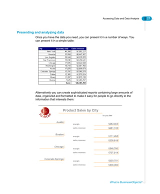 Accessing Data and Data Analysis 27
What is BusinessObjects?
Presenting and analyzing data
Once you have the data you need, you can present it in a number of ways. You
can present it in a simple table:
Alternatively you can create sophisticated reports containing large amounts of
data, organized and formatted to make it easy for people to go directly to the
information that interests them:
 