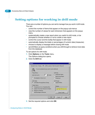 270 Accessing Data and Data Analysis
Analyzing Data in Drill Mode
Setting options for working in drill mode
There are a number of options you can set to manage how you work in drill mode.
You can:
• control the number of items that appear on the popup sub-menus
• view the number of values for each dimension that appears on the popup
menu
• systematically create a new report when you switch to drill mode, or be
prompted to choose whether or not to create a new report
• control the cursor and the tooltip that appear in drill mode
• automatically display the totals or percentages of numeric data (measures)
• choose to display a message before closing drill mode
• set drill filters as query conditions when you drill through to retrieve more data
from the database
To set options for drill mode:
1. Click Options on the Tools menu.
The Options dialog box opens.
2. Click the Drill tab:
3. Set the required options and click OK.
 