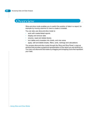 272 Accessing Data and Data Analysis
Using Slice and Dice Mode
Overview
Slice-and-dice mode enables you to switch the position of data in a report, for
example by moving columns to rows to create a crosstab.
You can also use slice-and-dice mode to:
• work with master/detail reports
• display and remove data
• rename, reset and delete blocks
• turn tables and crosstabs into charts, and vice versa
• apply, edit and delete breaks, filters, sorts, rankings and calculations
You access slice-and-dice mode through the Slice and Dice Panel, a pop-up
window that provides a graphical representation of the report you are working on.
You carry out slice-and-dice tasks by dragging and dropping icons that represent
your data.
 