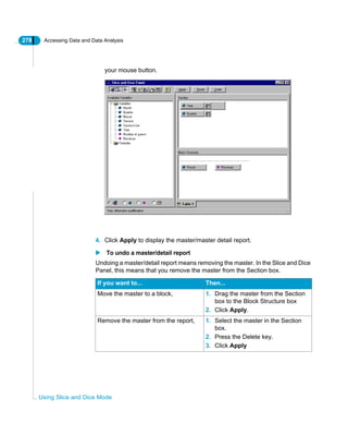 278 Accessing Data and Data Analysis
Using Slice and Dice Mode
your mouse button.
4. Click Apply to display the master/master detail report.
To undo a master/detail report
Undoing a master/detail report means removing the master. In the Slice and Dice
Panel, this means that you remove the master from the Section box.
If you want to... Then...
Move the master to a block, 1. Drag the master from the Section
box to the Block Structure box
2. Click Apply.
Remove the master from the report, 1. Select the master in the Section
box.
2. Press the Delete key.
3. Click Apply
 
