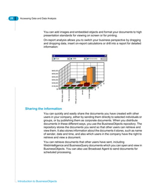 28 Accessing Data and Data Analysis
Introduction to BusinessObjects
You can add images and embedded objects and format your documents to high
presentation standards for viewing on screen or for printing.
On-report analysis allows you to switch your business perspective by dragging
and dropping data, insert on-report calculations or drill into a report for detailed
information:
Sharing the information
You can quickly and easily share the documents you have created with other
users in your company, either by sending them directly to selected individuals or
groups, or by publishing them as corporate documents. When you distribute
documents in these different ways, you use the BusinessObjects repository. The
repository stores the documents you send so that other users can retrieve and
view them. It also stores information about the documents it stores, such as name
of sender, date and time, and also which users in the company have the right to
retrieve and view a document.
You can retrieve documents that other users have sent, including
WebIntelligence and BusinessQuery documents which you can open and view in
BusinessObjects. You can also use Broadcast Agent to send documents for
scheduled processing.
 