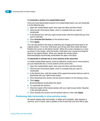 282 Accessing Data and Data Analysis
Using Slice and Dice Mode
To reactivate a section of a master/detail report
Once you have deactivated a section of a master/detail report, you can reactivate
it in the following way:
1. Open the master/detail report, then open the Slice and Dice Panel.
2. Click the tab of the block (table, chart or crosstab) that you want to
recalculate.
3. In the Section box, with your right-mouse button click the master that you now
want to activate.
4. Click Activate this Section on the shortcut menu.
5. Click Apply.
You can also perform this task by selecting and dragging the block back to its
original section. To do this, hold down your Alt key and click inside the block.
Position the cursor on the block’s border. When the cursor changes to a cross,
as shown in the margin, click the border. Hold down your mouse and drag the
block to its original section. When you release the mouse button,
BusinessObjects dynamically recalculates the data in the block.
To deactivate or activate two or more sections at the same time
In master/master/detail reports, which by definition contain two or more sections,
you can deactivate two or more sections at the same time:
1. Open the master/detail report, then open the Slice and Dice Panel.
2. Click the tab of the block (table, chart or crosstab) that you want to
recalculate.
3. In the Section box, click the master of the uppermost section that you want to
deactivate with your right-mouse button.
4. Click Deactivate this section and all sections below it on the shortcut menu.
5. Click Apply.
BusinessObjects recalculates the report.
6. To reactivate the sections:
7. Click the master of the lowest section with your right-mouse button (Quarter,
in the example above).
8. Click Activate this section and all sections above it, then click Apply.
Positioning data horizontally in slice-and-dice mode
All reports display data horizontally. In tables and crosstabs, data appears in
columns, and in charts, data is plotted on the X-axis that runs from left to right.
 