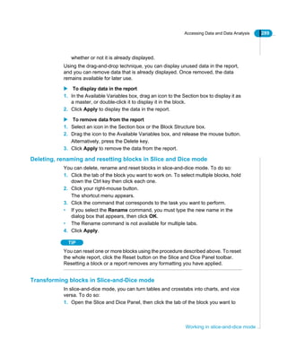 Accessing Data and Data Analysis 289
Working in slice-and-dice mode
whether or not it is already displayed.
Using the drag-and-drop technique, you can display unused data in the report,
and you can remove data that is already displayed. Once removed, the data
remains available for later use.
To display data in the report
1. In the Available Variables box, drag an icon to the Section box to display it as
a master, or double-click it to display it in the block.
2. Click Apply to display the data in the report.
To remove data from the report
1. Select an icon in the Section box or the Block Structure box.
2. Drag the icon to the Available Variables box, and release the mouse button.
Alternatively, press the Delete key.
3. Click Apply to remove the data from the report.
Deleting, renaming and resetting blocks in Slice and Dice mode
You can delete, rename and reset blocks in slice-and-dice mode. To do so:
1. Click the tab of the block you want to work on. To select multiple blocks, hold
down the Ctrl key then click each one.
2. Click your right-mouse button.
The shortcut menu appears.
3. Click the command that corresponds to the task you want to perform.
• If you select the Rename command, you must type the new name in the
dialog box that appears, then click OK.
• The Rename command is not available for multiple tabs.
4. Click Apply.
TIP
You can reset one or more blocks using the procedure described above. To reset
the whole report, click the Reset button on the Slice and Dice Panel toolbar.
Resetting a block or a report removes any formatting you have applied.
Transforming blocks in Slice-and-Dice mode
In slice-and-dice mode, you can turn tables and crosstabs into charts, and vice
versa. To do so:
1. Open the Slice and Dice Panel, then click the tab of the block you want to
 