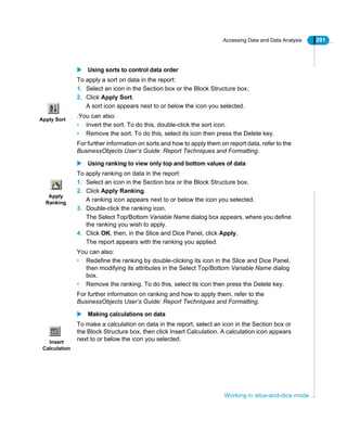 Accessing Data and Data Analysis 291
Working in slice-and-dice mode
Using sorts to control data order
To apply a sort on data in the report:
1. Select an icon in the Section box or the Block Structure box.
2. Click Apply Sort.
A sort icon appears next to or below the icon you selected.
.You can also:
• Invert the sort. To do this, double-click the sort icon.
• Remove the sort. To do this, select its icon then press the Delete key.
For further information on sorts and how to apply them on report data, refer to the
BusinessObjects User’s Guide: Report Techniques and Formatting.
Using ranking to view only top and bottom values of data
To apply ranking on data in the report:
1. Select an icon in the Section box or the Block Structure box.
2. Click Apply Ranking.
A ranking icon appears next to or below the icon you selected.
3. Double-click the ranking icon.
The Select Top/Bottom Variable Name dialog box appears, where you define
the ranking you wish to apply.
4. Click OK, then, in the Slice and Dice Panel, click Apply.
The report appears with the ranking you applied.
You can also:
• Redefine the ranking by double-clicking its icon in the Slice and Dice Panel,
then modifying its attributes in the Select Top/Bottom Variable Name dialog
box.
• Remove the ranking. To do this, select its icon then press the Delete key.
For further information on ranking and how to apply them, refer to the
BusinessObjects User’s Guide: Report Techniques and Formatting.
Making calculations on data
To make a calculation on data in the report, select an icon in the Section box or
the Block Structure box, then click Insert Calculation. A calculation icon appears
next to or below the icon you selected.
Apply Sort
Apply
Ranking
Insert
Calculation
 
