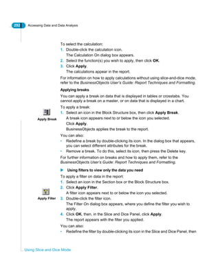 292 Accessing Data and Data Analysis
Using Slice and Dice Mode
To select the calculation:
1. Double-click the calculation icon.
The Calculation On dialog box appears.
2. Select the function(s) you wish to apply, then click OK.
3. Click Apply.
The calculations appear in the report.
For information on how to apply calculations without using slice-and-dice mode,
refer to the BusinessObjects User’s Guide: Report Techniques and Formatting.
Applying breaks
You can apply a break on data that is displayed in tables or crosstabs. You
cannot apply a break on a master, or on data that is displayed in a chart.
To apply a break:
1. Select an icon in the Block Structure box, then click Apply Break.
A break icon appears next to or below the icon you selected.
Click Apply.
BusinessObjects applies the break to the report.
You can also:
• Redefine a break by double-clicking its icon. In the dialog box that appears,
you can select different attributes for the break.
• Remove a break. To do this, select its icon, then press the Delete key.
For further information on breaks and how to apply them, refer to the
BusinessObjects User’s Guide: Report Techniques and Formatting.
Using filters to view only the data you need
To apply a filter on data in the report:
1. Select an icon in the Section box or the Block Structure box.
2. Click Apply Filter.
A filter icon appears next to or below the icon you selected.
3. Double-click the filter icon.
The Filter On dialog box appears, where you define the filter you wish to
apply.
4. Click OK, then, in the Slice and Dice Panel, click Apply.
The report appears with the filter you applied.
You can also:
• Redefine the filter by double-clicking its icon in the Slice and Dice Panel, then
Apply Break
Apply Filter
 