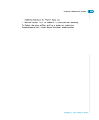 Accessing Data and Data Analysis 293
Working in slice-and-dice mode
modify its attributes in the Filter on dialog box.
• Remove the filter. To do this, select its icon then press the Delete key.
For further information on filters and how to apply them, refer to the
BusinessObjects User’s Guide: Report Techniques and Formatting.
 