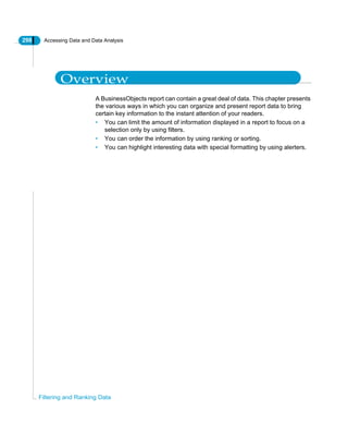 298 Accessing Data and Data Analysis
Filtering and Ranking Data
Overview
A BusinessObjects report can contain a great deal of data. This chapter presents
the various ways in which you can organize and present report data to bring
certain key information to the instant attention of your readers.
• You can limit the amount of information displayed in a report to focus on a
selection only by using filters.
• You can order the information by using ranking or sorting.
• You can highlight interesting data with special formatting by using alerters.
 