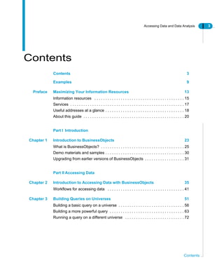 Accessing Data and Data Analysis 3
Contents
Contents
Contents 3
Examples 9
Preface Maximizing Your Information Resources 13
Information resources . . . . . . . . . . . . . . . . . . . . . . . . . . . . . . . . . . . . . . . . . 15
Services . . . . . . . . . . . . . . . . . . . . . . . . . . . . . . . . . . . . . . . . . . . . . . . . . . . . 17
Useful addresses at a glance . . . . . . . . . . . . . . . . . . . . . . . . . . . . . . . . . . . . 18
About this guide . . . . . . . . . . . . . . . . . . . . . . . . . . . . . . . . . . . . . . . . . . . . . . 20
Part I Introduction
Chapter 1 Introduction to BusinessObjects 23
What is BusinessObjects? . . . . . . . . . . . . . . . . . . . . . . . . . . . . . . . . . . . . . . 25
Demo materials and samples . . . . . . . . . . . . . . . . . . . . . . . . . . . . . . . . . . . . 30
Upgrading from earlier versions of BusinessObjects . . . . . . . . . . . . . . . . . . 31
Part II Accessing Data
Chapter 2 Introduction to Accessing Data with BusinessObjects 35
Workflows for accessing data . . . . . . . . . . . . . . . . . . . . . . . . . . . . . . . . . . . 41
Chapter 3 Building Queries on Universes 51
Building a basic query on a universe . . . . . . . . . . . . . . . . . . . . . . . . . . . . . . 56
Building a more powerful query . . . . . . . . . . . . . . . . . . . . . . . . . . . . . . . . . . 63
Running a query on a different universe . . . . . . . . . . . . . . . . . . . . . . . . . . . 72
 