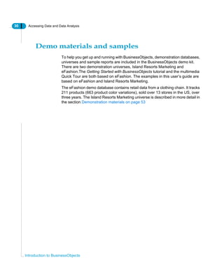 30 Accessing Data and Data Analysis
Introduction to BusinessObjects
Demo materials and samples
To help you get up and running with BusinessObjects, demonstration databases,
universes and sample reports are included in the BusinessObjects demo kit.
There are two demonstration universes, Island Resorts Marketing and
eFashion.The Getting Started with BusinessObjects tutorial and the multimedia
Quick Tour are both based on eFashion. The examples in this user’s guide are
based on eFashion and Island Resorts Marketing.
The eFashion demo database contains retail data from a clothing chain. It tracks
211 products (663 product color variations), sold over 13 stores in the US, over
three years. The Island Resorts Marketing universe is described in more detail in
the section Demonstration materials on page 53
 