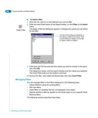 300 Accessing Data and Data Analysis
Filtering and Ranking Data
To insert a filter
1. Click the row, column or chart element you want to filter.
2. Click the Insert Filter button on the Report toolbar, or click Filter on the Insert
menu.
The Apply a Filter On dialog box appears. It displays the values you can select
for the filter:
3. Hold down the Ctrl key and click the values you want to include in the report,
then click OK.
The dialog box closes, and the report includes only the values you selected.
The Insert Filter button on the toolbar is dimmed.
To remove the filter, click inside the filtered data, then click Insert Filter.
Managing filters
You can manage filters in the Filters dialog box in the following ways:
• Select different values for existing filters.
• Add new filters.
• Insert filters on variables that are not displayed in the report.
• Specify whether a filter be applied on the whole report or on a specific block.
• Remove filters.
The following sections describe these tasks.
Insert Filter
The title of this dialog box depends on
the data you select in the report. Here
you are filtering on Region so the title
is “Apply a Filter on Region”.
 