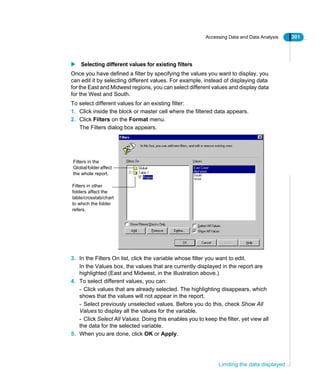 Accessing Data and Data Analysis 301
Limiting the data displayed
Selecting different values for existing filters
Once you have defined a filter by specifying the values you want to display, you
can edit it by selecting different values. For example, instead of displaying data
for the East and Midwest regions, you can select different values and display data
for the West and South.
To select different values for an existing filter:
1. Click inside the block or master cell where the filtered data appears.
2. Click Filters on the Format menu.
The Filters dialog box appears.
3. In the Filters On list, click the variable whose filter you want to edit.
In the Values box, the values that are currently displayed in the report are
highlighted (East and Midwest, in the illustration above.)
4. To select different values, you can:
- Click values that are already selected. The highlighting disappears, which
shows that the values will not appear in the report.
- Select previously unselected values. Before you do this, check Show All
Values to display all the values for the variable.
- Click Select All Values. Doing this enables you to keep the filter, yet view all
the data for the selected variable.
5. When you are done, click OK or Apply.
Filters in the
Globalfolder affect
the whole report.
Filters in other
folders affect the
table/crosstab/chart
to which the folder
refers.
 