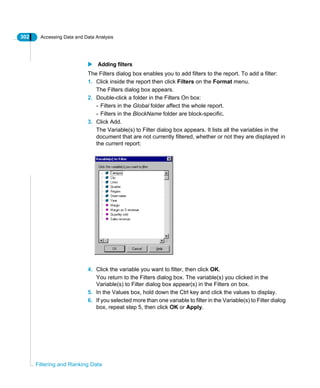 302 Accessing Data and Data Analysis
Filtering and Ranking Data
Adding filters
The Filters dialog box enables you to add filters to the report. To add a filter:
1. Click inside the report then click Filters on the Format menu.
The Filters dialog box appears.
2. Double-click a folder in the Filters On box:
- Filters in the Global folder affect the whole report.
- Filters in the BlockName folder are block-specific.
3. Click Add.
The Variable(s) to Filter dialog box appears. It lists all the variables in the
document that are not currently filtered, whether or not they are displayed in
the current report:
4. Click the variable you want to filter, then click OK.
You return to the Filters dialog box. The variable(s) you clicked in the
Variable(s) to Filter dialog box appear(s) in the Filters on box.
5. In the Values box, hold down the Ctrl key and click the values to display.
6. If you selected more than one variable to filter in the Variable(s) to Filter dialog
box, repeat step 5, then click OK or Apply.
 