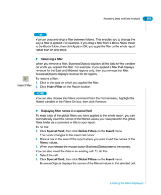 Accessing Data and Data Analysis 303
Limiting the data displayed
TIP
You can drag-and-drop a filter between folders. This enables you to change the
way a filter is applied. For example, if you drag a filter from a Block Name folder
to the Global folder, then click Apply or OK, you apply the filter on the whole report
rather than on one block.
Removing a filter
When you remove a filter, BusinessObjects displays all the data for the variable
on which you applied the filter. For example, if you applied a filter that displays
revenue for the East and Midwest regions only, then you remove that filter,
BusinessObjects displays revenue for all regions.
To remove a filter:
1. Click in the data on which you applied the filter.
2. Click Insert Filter on the Report toolbar.
NOTE
You can also choose the Filters command from the Format menu, highlight the
filtered variable in the Filters On box, then click Remove.
Displaying filter names in a special field
To keep track of the global filters you have applied to the whole report, you can
automatically insert the names of the filtered values you have placed in the global
filters folder as a comment or title to your report.
To do this:
1. Click Special Field, then click Global Filters on the Insert menu.
The cursor changes to the insert cell cursor.
2. Draw a box in the area of the report where you want insert the names of the
filtered values.
3. When you release the mouse button BusinessObjectsinserts the names.
You can also insert the data in an existing cell. To do this:
1. Select the cell.
2. Click Special Field, then click Global Filters on the Insert menu.
BusinessObjects displays the names of the filtered values in the selected cell.
Insert Filter
 