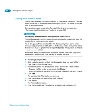 304 Accessing Data and Data Analysis
Filtering and Ranking Data
Creating more complex filters
Simple filters enable you to restrict the data of a variable in the report. Complex
filters enable you to display values that satisfy conditions. You define a complex
filter by writing a formula.
For more information on using the Formula Editor to write formulas, see
"Formulas, Local Variables and Functions" on page 465.
EXAMPLE
Display only those stores with weekly revenue over $200 000
You publish a weekly report on sales revenue per store but only want to show the
results of your better performing outlets.
To do this, you define a complex filter that displays only those stores whose
revenue is equal to or over $200,000. To do this, you write a formula that states
that revenue must be greater than or equal to $20,000. The syntax is as follows:
=(<Revenue>>=20000)
Each week, when you refresh your report with the new sales data, only those
stores with a revenue over $200,000 will be listed in the table.
Inserting a complex filter
1. Click inside the section or block that displays the data you want to filter.
2. Click Filters on the Format menu.
3. In the Filters dialog box that appears, click a folder in the Filters On box:
- To apply the filter on the whole report, click Global.
- To apply the filter on a specific block, click the folder with that block's name.
4. Click Add.
The Variable(s) to Filter dialog box appears.
5. Click the variable you want to filter, then click OK.
6. Click Define.
The Formula Editor opens.
7. Type the formula in the Formula box, or double-click the function(s),
 