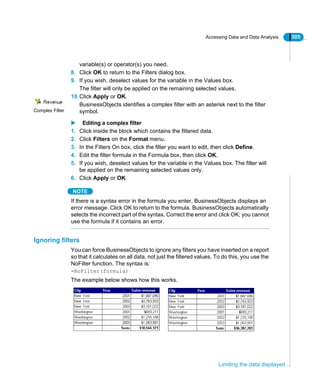 Accessing Data and Data Analysis 305
Limiting the data displayed
variable(s) or operator(s) you need.
8. Click OK to return to the Filters dialog box.
9. If you wish, deselect values for the variable in the Values box.
The filter will only be applied on the remaining selected values.
10.Click Apply or OK.
BusinessObjects identifies a complex filter with an asterisk next to the filter
symbol.
Editing a complex filter
1. Click inside the block which contains the filtered data.
2. Click Filters on the Format menu.
3. In the Filters On box, click the filter you want to edit, then click Define.
4. Edit the filter formula in the Formula box, then click OK.
5. If you wish, deselect values for the variable in the Values box. The filter will
be applied on the remaining selected values only.
6. Click Apply or OK.
NOTE
If there is a syntax error in the formula you enter, BusinessObjects displays an
error message. Click OK to return to the formula. BusinessObjects automatically
selects the incorrect part of the syntax. Correct the error and click OK; you cannot
use the formula if it contains an error.
Ignoring filters
You can force BusinessObjects to ignore any filters you have inserted on a report
so that it calculates on all data, not just the filtered values. To do this, you use the
NoFilter function. The syntax is:
=NoFilter(formula)
The example below shows how this works.
Complex Filter
 