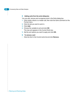 314 Accessing Data and Data Analysis
Filtering and Ranking Data
Adding sorts from the sorts dialog box
You can add, remove and re-organize sorts in the Sorts dialog box.
1. Click inside a block or a master cell, then click the Sorts command on the
Format menu.
2. Click the tab you want to work in.
3. Click Add.
4. Choose the variable to sort and click OK.
The new sort appears in the Current Sorts box.
5. Set the sort options you want to apply and click OK.
To remove a sort
• Click the Sort in the Current sorts list and click Remove.
 