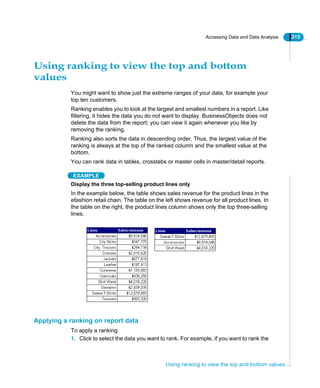 Accessing Data and Data Analysis 315
Using ranking to view the top and bottom values
Using ranking to view the top and bottom
values
You might want to show just the extreme ranges of your data, for example your
top ten customers.
Ranking enables you to look at the largest and smallest numbers in a report. Like
filtering, it hides the data you do not want to display. BusinessObjects does not
delete the data from the report; you can view it again whenever you like by
removing the ranking.
Ranking also sorts the data in descending order. Thus, the largest value of the
ranking is always at the top of the ranked column and the smallest value at the
bottom.
You can rank data in tables, crosstabs or master cells in master/detail reports.
EXAMPLE
Display the three top-selling product lines only
In the example below, the table shows sales revenue for the product lines in the
efashion retail chain. The table on the left shows revenue for all product lines. In
the table on the right, the product lines column shows only the top three-selling
lines.
Applying a ranking on report data
To apply a ranking:
1. Click to select the data you want to rank. For example, if you want to rank the
 