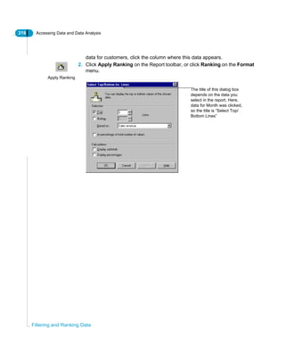 316 Accessing Data and Data Analysis
Filtering and Ranking Data
data for customers, click the column where this data appears.
2. Click Apply Ranking on the Report toolbar, or click Ranking on the Format
menu.
Apply Ranking
The title of this dialog box
depends on the data you
select in the report. Here,
data for Month was clicked,
so the title is “Select Top/
Bottom Lines”
 