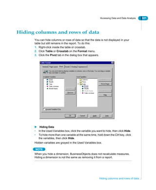 Accessing Data and Data Analysis 321
Hiding columns and rows of data
Hiding columns and rows of data
You can hide columns or rows of data so that the data is not displayed in your
table but still remains in the report. To do this:
1. Right-click inside the table or crosstab.
2. Click Table or Crosstab on the Format menu.
3. Click the Pivot tab in the dialog box that appears.
Hiding Data
• In the Used Variables box, click the variable you want to hide, then click Hide.
• To hide more than one variable at the same time, hold down the Ctrl key, click
the variables, then click Hide.
Hidden variables are grayed in the Used Variables box.
NOTE
When you hide a dimension, BusinessObjects does not recalculate measures.
Hiding a dimension is not the same as removing it from a report.
 