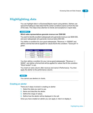 Accessing Data and Data Analysis 323
Highlighting data
Highlighting data
You can highlight data in a BusinessObjects report using alerters. Alerters use
special formatting to make data that fits certain conditions stand out from the rest
of the data. This helps draw attention to trends and exceptions in report data.
EXAMPLE
Which sales representatives generate revenue over $500 000
You want to identify excellent salespeople who generate revenue over $500 000,
and poor salespeople who generate revenue below $50 000.
You define a condition for your good salespeople: "Revenue >= 500000" and
define a format that will be applied for values that fit this condition: "Good job!" in
green.
You then define a condition for your not-so-good salespeople: "Revenue <=
50000". and define a format that will be applied for values that fit this condition:
"Work harder!" in red.
You insert an extra column after revenue and name it Performance. You then
apply the alerter to the performance column.
NOTE
You cannot use alerters on charts.
Creating an alerter
There are 4 steps involved in creating an alerter:
1. Select the data you want to use.
2. Name and describe the alerter.
3. Define the range of values.
4. Define how the alerter will be displayed in the cell.
Once you have created an alerter you can apply it, hide it or display it.
 