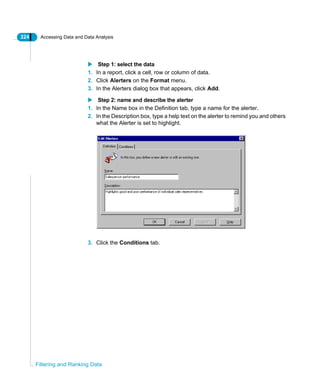 324 Accessing Data and Data Analysis
Filtering and Ranking Data
Step 1: select the data
1. In a report, click a cell, row or column of data.
2. Click Alerters on the Format menu.
3. In the Alerters dialog box that appears, click Add.
Step 2: name and describe the alerter
1. In the Name box in the Definition tab, type a name for the alerter.
2. In the Description box, type a help text on the alerter to remind you and others
what the Alerter is set to highlight.
3. Click the Conditions tab.
 