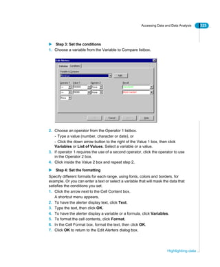 Accessing Data and Data Analysis 325
Highlighting data
Step 3: Set the conditions
1. Choose a variable from the Variable to Compare listbox.
2. Choose an operator from the Operator 1 listbox.
- Type a value (number, character or date), or
- Click the down arrow button to the right of the Value 1 box, then click
Variables or List of Values. Select a variable or a value.
3. If operator 1 requires the use of a second operator, click the operator to use
in the Operator 2 box.
4. Click inside the Value 2 box and repeat step 2.
Step 4: Set the formatting
Specify different formats for each range, using fonts, colors and borders, for
example. Or you can enter a text or select a variable that will mask the data that
satisfies the conditions you set.
1. Click the arrow next to the Cell Content box.
A shortcut menu appears.
2. To have the alerter display text, click Text.
3. Type the text, then click OK.
4. To have the alerter display a variable or a formula, click Variables.
5. To format the cell contents, click Format.
6. In the Cell Format box, format the text, then click OK.
7. Click OK to return to the Edit Alerters dialog box.
 