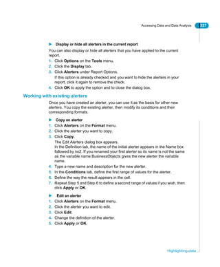 Accessing Data and Data Analysis 327
Highlighting data
Display or hide all alerters in the current report
You can also display or hide all alerters that you have applied to the current
report.
1. Click Options on the Tools menu.
2. Click the Display tab.
3. Click Alerters under Report Options.
If this option is already checked and you want to hide the alerters in your
report, click it again to remove the check.
4. Click OK to apply the option and to close the dialog box.
Working with existing alerters
Once you have created an alerter, you can use it as the basis for other new
alerters. You copy the existing alerter, then modify its conditions and their
corresponding formats.
Copy an alerter
1. Click Alerters on the Format menu.
2. Click the alerter you want to copy.
3. Click Copy.
The Edit Alerters dialog box appears.
In the Definition tab, the name of the initial alerter appears in the Name box
followed by no2. If you renamed your first alerter so its name is not the same
as the variable name BusinessObjects gives the new alerter the variable
name.
4. Type a new name and description for the new alerter.
5. In the Conditions tab, define the first range of values for the alerter.
6. Define the way the result appears in the cell.
7. Repeat Step 5 and Step 6 to define a second range of values if you wish, then
click Apply or OK.
Edit an alerter
1. Click Alerters on the Format menu.
2. Click the alerter you want to edit.
3. Click Edit.
4. Change the definition of the alerter.
5. Click Apply or OK.
 