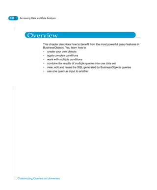 330 Accessing Data and Data Analysis
Customizing Queries on Universes
Overview
This chapter describes how to benefit from the most powerful query features in
BusinessObjects. You learn how to
• create your own objects
• apply complex conditions
• work with multiple conditions
• combine the results of multiple queries into one data set
• view, edit and reuse the SQL generated by BusinessObjects queries
• use one query as input to another
 