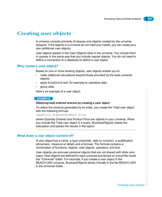 Accessing Data and Data Analysis 331
Creating user objects
Creating user objects
A universe consists primarily of classes and objects created by the universe
designer. If the objects in a universe do not meet your needs, you can create your
own additional user objects.
User objects appear in the User Objects class in the universe. You include them
in queries in the same way that you include regular objects. You do not need to
define a connection to a database to define a user object.
Why create a user object?
Based on one or more existing objects, user objects enable you to:
• make addtional calculations beyond those provided by the base universe
objects.
• apply functions to text, for example to capitalize data.
• group data.
Here’s an example of a user object.
EXAMPLE
Obtaining total ordered revenue by creating a user object
To obtain the revenue generated by an order, you create the Total user object
with the following formula:
=Quantity Ordered*Product Price
where Quantity Ordered and Product Price are objects in your universe. When
you include the Total user object in a query, BusinessObjects makes the
calculation and places the results in the report.
What does a user object consist of?
A user object has a name, a type (character, date or numeric), a qualification
(dimension, measure or detail) and a formula. The formula contains a
combination of functions, objects, user objects, operators, and text.
User objects are end-user personal objects that are not shared with other end-
users. User objects are defined for each universe and stored on a local file inside
the “Universe” folder. For example, if you create a user object in the
BEACH.UNV universe, BusinessObjects stores it locally in the file BEACH.UDO
in the Universe folder.
 