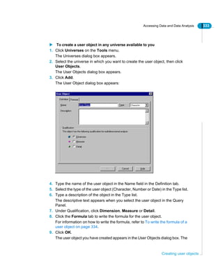 Accessing Data and Data Analysis 333
Creating user objects
To create a user object in any universe available to you
1. Click Universes on the Tools menu.
The Universes dialog box appears.
2. Select the universe in which you want to create the user object, then click
User Objects.
The User Objects dialog box appears.
3. Click Add.
The User Object dialog box appears:
4. Type the name of the user object in the Name field in the Definition tab.
5. Select the type of the user object (Character, Number or Date) in the Type list.
6. Type a description of the object in the Type list.
The descriptive text appears when you select the user object in the Query
Panel.
7. Under Qualification, click Dimension, Measure or Detail.
8. Click the Formula tab to write the formula for the user object.
For information on how to write the formula, refer to To write the formula of a
user object on page 334.
9. Click OK.
The user object you have created appears in the User Objects dialog box. The
 